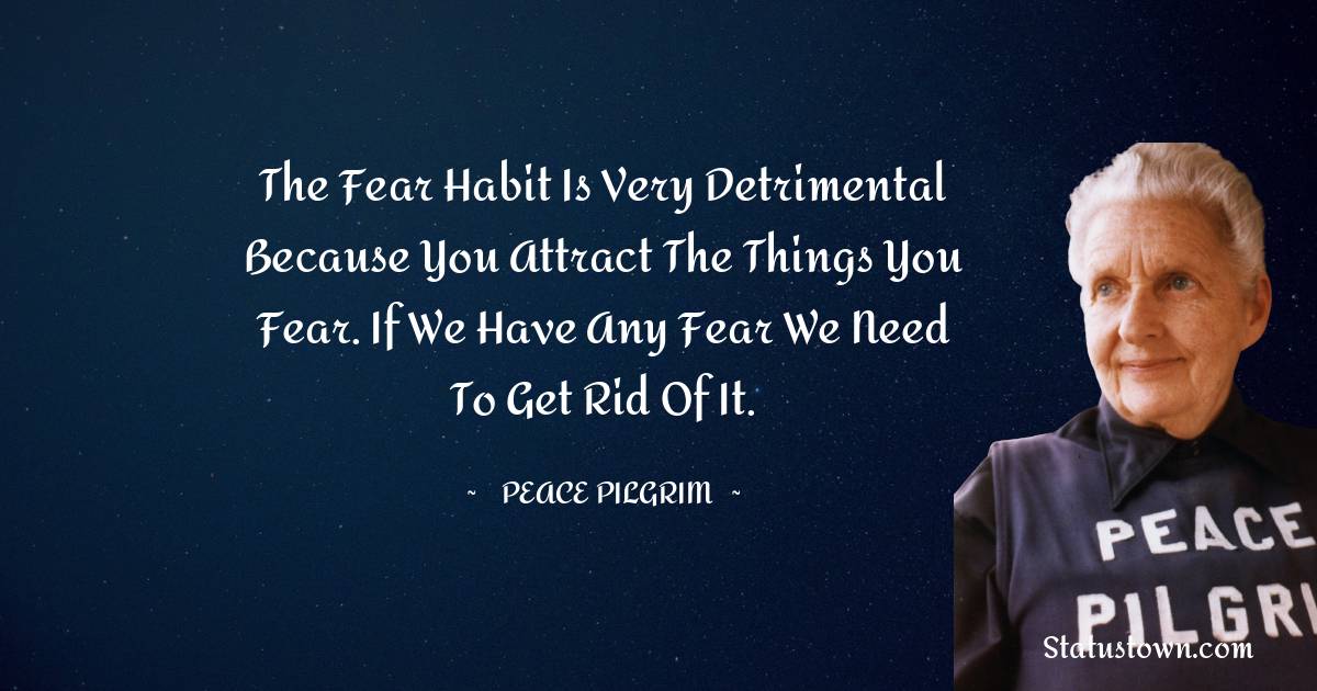 Peace Pilgrim Quotes - The fear habit is very detrimental because you attract the things you fear. If we have any fear we need to get rid of it.